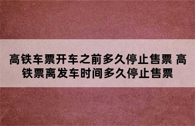 高铁车票开车之前多久停止售票 高铁票离发车时间多久停止售票